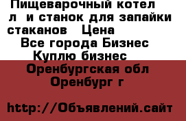 Пищеварочный котел 25 л. и станок для запайки стаканов › Цена ­ 250 000 - Все города Бизнес » Куплю бизнес   . Оренбургская обл.,Оренбург г.